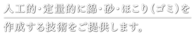 人工的・定量的に綿・砂・ほこり（ゴミ）を 作成する技術をご提供します。